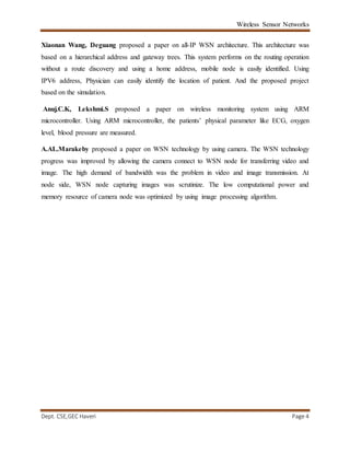 Wireless Sensor Networks
Dept. CSE,GEC Haveri Page 4
Xiaonan Wang, Deguang proposed a paper on all-IP WSN architecture. This architecture was
based on a hierarchical address and gateway trees. This system performs on the routing operation
without a route discovery and using a home address, mobile node is easily identified. Using
IPV6 address, Physician can easily identify the location of patient. And the proposed project
based on the simulation.
Anuj.C.K, Lekshmi.S proposed a paper on wireless monitoring system using ARM
microcontroller. Using ARM microcontroller, the patients’ physical parameter like ECG, oxygen
level, blood pressure are measured.
A.AL.Marakeby proposed a paper on WSN technology by using camera. The WSN technology
progress was improved by allowing the camera connect to WSN node for transferring video and
image. The high demand of bandwidth was the problem in video and image transmission. At
node side, WSN node capturing images was scrutinize. The low computational power and
memory resource of camera node was optimized by using image processing algorithm.
 
