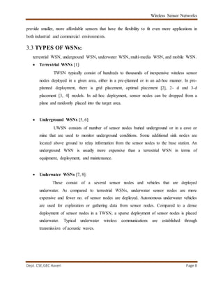 Wireless Sensor Networks
Dept. CSE,GEC Haveri Page 8
provide smaller, more affordable sensors that have the flexibility to fit even more applications in
both industrial and commercial environments.
3.3 TYPES OF WSNs:
terrestrial WSN, underground WSN, underwater WSN, multi-media WSN, and mobile WSN.
 Terrestrial WSNs [1]:
TWSN typically consist of hundreds to thousands of inexpensive wireless sensor
nodes deployed in a given area, either in a pre-planned or in an ad-hoc manner. In pre-
planned deployment, there is grid placement, optimal placement [2], 2- d and 3-d
placement [3, 4] models. In ad-hoc deployment, sensor nodes can be dropped from a
plane and randomly placed into the target area.
 Underground WSNs [5, 6]:
UWSN consists of number of sensor nodes buried underground or in a cave or
mine that are used to monitor underground conditions. Some additional sink nodes are
located above ground to relay information from the sensor nodes to the base station. An
underground WSN is usually more expensive than a terrestrial WSN in terms of
equipment, deployment, and maintenance.
 Underwater WSNs [7, 8]:
These consist of a several sensor nodes and vehicles that are deployed
underwater. As compared to terrestrial WSNs, underwater sensor nodes are more
expensive and fewer no. of sensor nodes are deployed. Autonomous underwater vehicles
are used for exploration or gathering data from sensor nodes. Compared to a dense
deployment of sensor nodes in a TWSN, a sparse deployment of sensor nodes is placed
underwater. Typical underwater wireless communications are established through
transmission of acoustic waves.
 