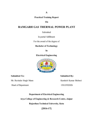 A
Practical Training Report
On
RAMGARH GAS THERMAL POWER PLANT
Submitted
In partial fulfillment
For the award of the degree of
Bachelor of Technology
In
Electrical Engineering
Submitted To: Submitted By:
Mr. Ravinder Singh Mann Kamlesh Kumar Bishnoi
Head of Department 13EAYEE026
Department of Electrical Engineering
Arya College of Engineering & Research Centre, Jaipur
Rajasthan Technical University, Kota
[2016-17]
 