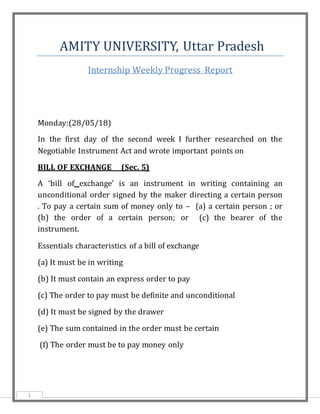 1
AMITY UNIVERSITY, Uttar Pradesh
Internship Weekly Progress Report
Monday:(28/05/18)
In the first day of the second week I further researched on the
Negotiable Instrument Act and wrote important points on
BILL OF EXCHANGE (Sec. 5)
A ‘bill of exchange’ is an instrument in writing containing an
unconditional order signed by the maker directing a certain person
. To pay a certain sum of money only to – (a) a certain person ; or
(b) the order of a certain person; or (c) the bearer of the
instrument.
Essentials characteristics of a bill of exchange
(a) It must be in writing
(b) It must contain an express order to pay
(c) The order to pay must be definite and unconditional
(d) It must be signed by the drawer
(e) The sum contained in the order must be certain
(f) The order must be to pay money only
 