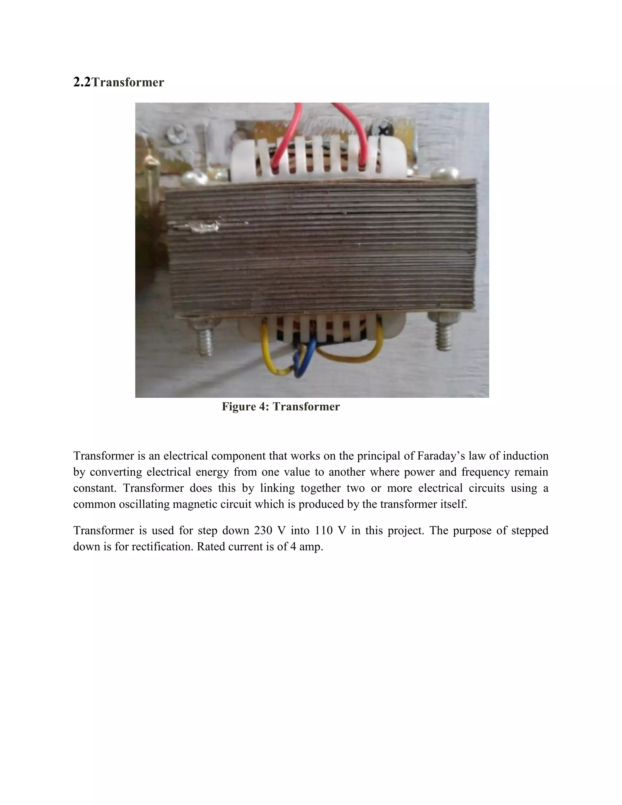 2.2Transformer
Transformer is an electrical component that works on the principal of Faraday’s law of induction
by converting electrical energy from one value to another where power and frequency remain
constant. Transformer does this by linking together two or more electrical circuits using a
common oscillating magnetic circuit which is produced by the transformer itself.
Transformer is used for step down 230 V into 110 V in this project. The purpose of stepped
down is for rectification. Rated current is of 4 amp.
Figure 4: Transformer
 
