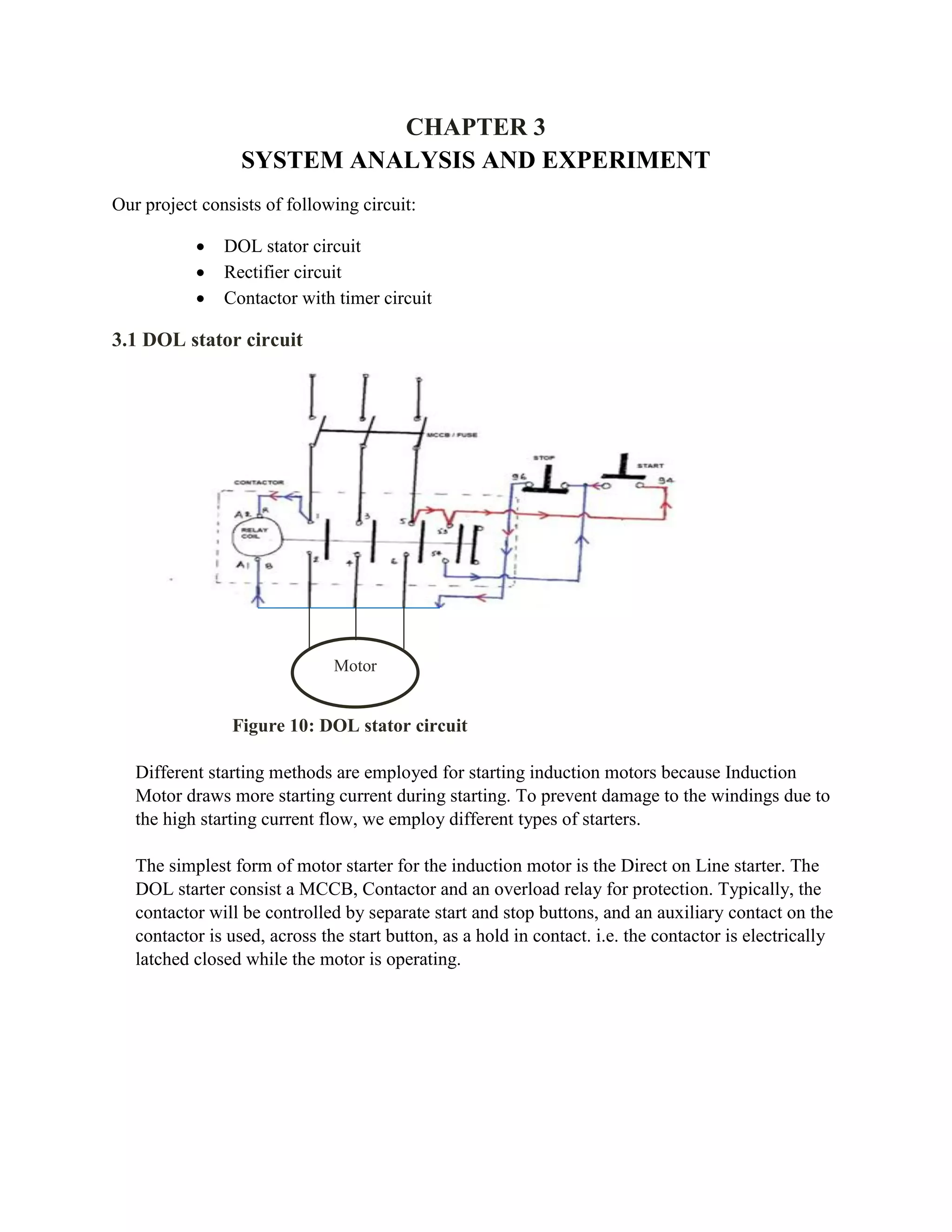 CHAPTER 3
SYSTEM ANALYSIS AND EXPERIMENT
Our project consists of following circuit:
 DOL stator circuit
 Rectifier circuit
 Contactor with timer circuit
3.1 DOL stator circuit
Different starting methods are employed for starting induction motors because Induction
Motor draws more starting current during starting. To prevent damage to the windings due to
the high starting current flow, we employ different types of starters.
The simplest form of motor starter for the induction motor is the Direct on Line starter. The
DOL starter consist a MCCB, Contactor and an overload relay for protection. Typically, the
contactor will be controlled by separate start and stop buttons, and an auxiliary contact on the
contactor is used, across the start button, as a hold in contact. i.e. the contactor is electrically
latched closed while the motor is operating.
Motor
Figure 10: DOL stator circuit
 