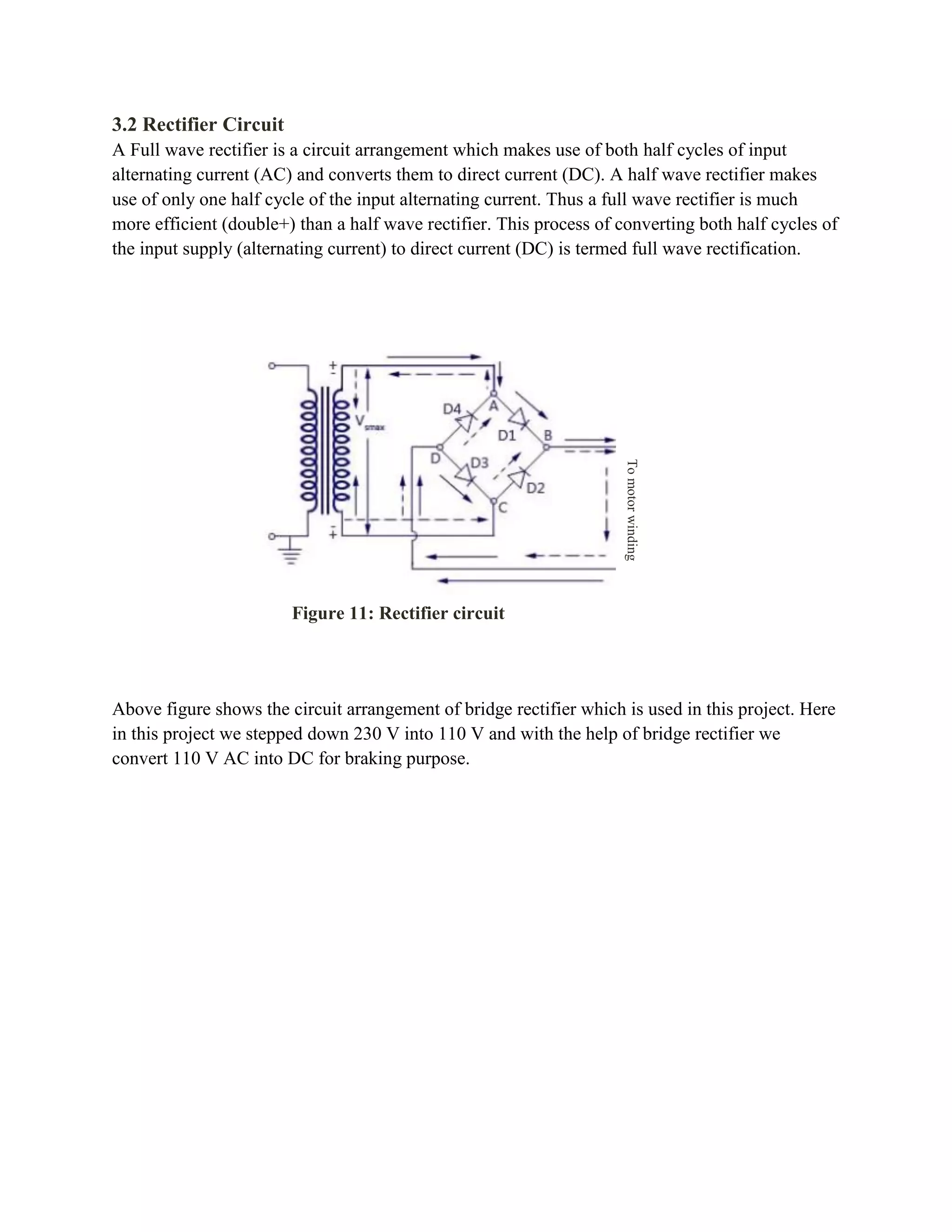 3.2 Rectifier Circuit
A Full wave rectifier is a circuit arrangement which makes use of both half cycles of input
alternating current (AC) and converts them to direct current (DC). A half wave rectifier makes
use of only one half cycle of the input alternating current. Thus a full wave rectifier is much
more efficient (double+) than a half wave rectifier. This process of converting both half cycles of
the input supply (alternating current) to direct current (DC) is termed full wave rectification.
Above figure shows the circuit arrangement of bridge rectifier which is used in this project. Here
in this project we stepped down 230 V into 110 V and with the help of bridge rectifier we
convert 110 V AC into DC for braking purpose.
Tomotorwinding
Figure 11: Rectifier circuit
 