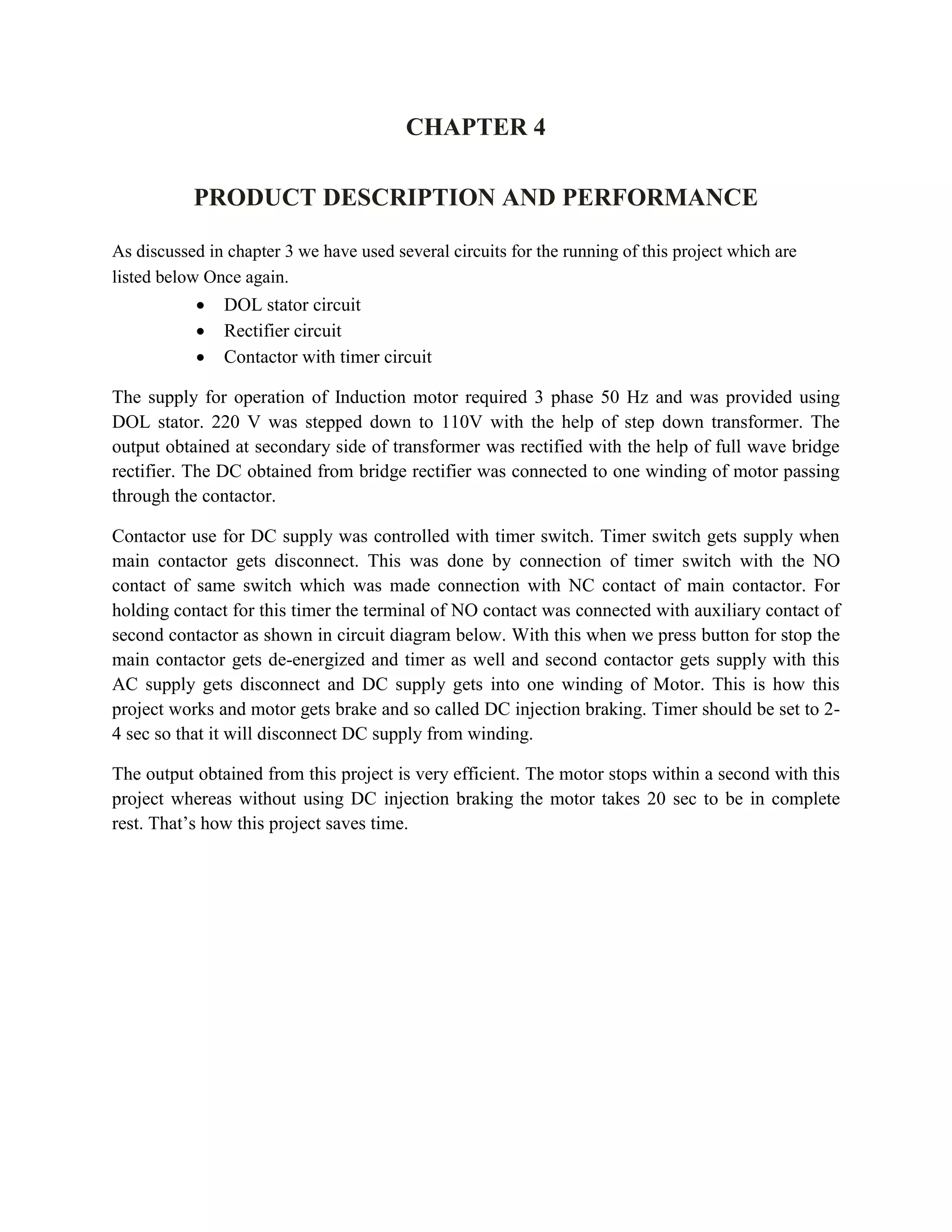 CHAPTER 4
PRODUCT DESCRIPTION AND PERFORMANCE
As discussed in chapter 3 we have used several circuits for the running of this project which are
listed below Once again.
 DOL stator circuit
 Rectifier circuit
 Contactor with timer circuit
The supply for operation of Induction motor required 3 phase 50 Hz and was provided using
DOL stator. 220 V was stepped down to 110V with the help of step down transformer. The
output obtained at secondary side of transformer was rectified with the help of full wave bridge
rectifier. The DC obtained from bridge rectifier was connected to one winding of motor passing
through the contactor.
Contactor use for DC supply was controlled with timer switch. Timer switch gets supply when
main contactor gets disconnect. This was done by connection of timer switch with the NO
contact of same switch which was made connection with NC contact of main contactor. For
holding contact for this timer the terminal of NO contact was connected with auxiliary contact of
second contactor as shown in circuit diagram below. With this when we press button for stop the
main contactor gets de-energized and timer as well and second contactor gets supply with this
AC supply gets disconnect and DC supply gets into one winding of Motor. This is how this
project works and motor gets brake and so called DC injection braking. Timer should be set to 2-
4 sec so that it will disconnect DC supply from winding.
The output obtained from this project is very efficient. The motor stops within a second with this
project whereas without using DC injection braking the motor takes 20 sec to be in complete
rest. That’s how this project saves time.
 