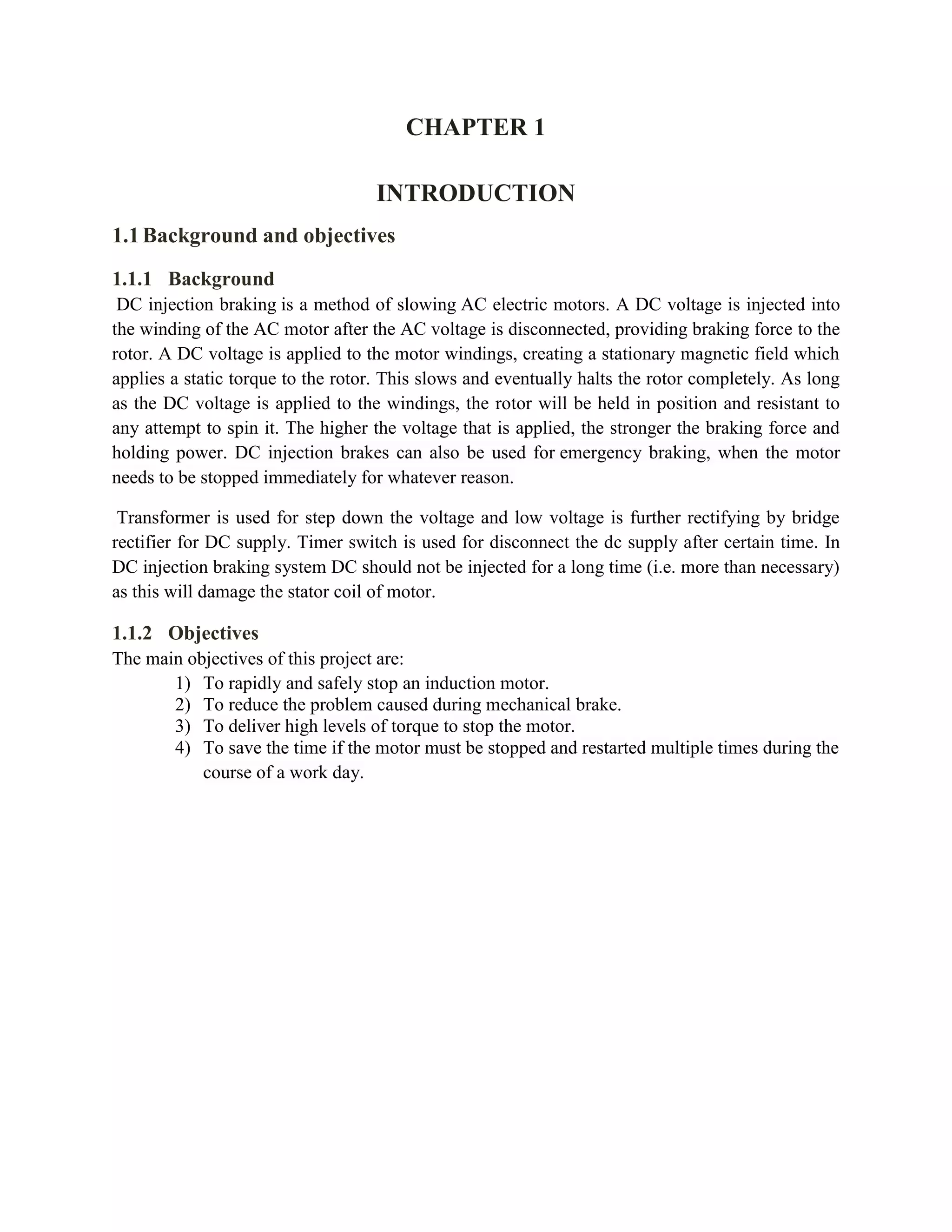 CHAPTER 1
INTRODUCTION
1.1Background and objectives
1.1.1 Background
DC injection braking is a method of slowing AC electric motors. A DC voltage is injected into
the winding of the AC motor after the AC voltage is disconnected, providing braking force to the
rotor. A DC voltage is applied to the motor windings, creating a stationary magnetic field which
applies a static torque to the rotor. This slows and eventually halts the rotor completely. As long
as the DC voltage is applied to the windings, the rotor will be held in position and resistant to
any attempt to spin it. The higher the voltage that is applied, the stronger the braking force and
holding power. DC injection brakes can also be used for emergency braking, when the motor
needs to be stopped immediately for whatever reason.
Transformer is used for step down the voltage and low voltage is further rectifying by bridge
rectifier for DC supply. Timer switch is used for disconnect the dc supply after certain time. In
DC injection braking system DC should not be injected for a long time (i.e. more than necessary)
as this will damage the stator coil of motor.
1.1.2 Objectives
The main objectives of this project are:
1) To rapidly and safely stop an induction motor.
2) To reduce the problem caused during mechanical brake.
3) To deliver high levels of torque to stop the motor.
4) To save the time if the motor must be stopped and restarted multiple times during the
course of a work day.
 