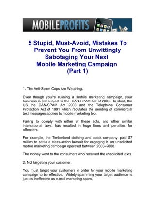 5 Stupid, Must-Avoid, Mistakes To
     Prevent You From Unwittingly
         Sabotaging Your Next
      Mobile Marketing Campaign
                (Part 1)

1. The Anti-Spam Cops Are Watching.

Even though you're running a mobile marketing campaign, your
business is still subject to the CAN-SPAM Act of 2003. In short, the
US the CAN-SPAM Act 2003 and the Telephone Consumer
Protection Act of 1991 which regulates the sending of commercial
text messages applies to mobile marketing too.

Failing to comply with either of these acts, and other similar
international laws, has resulted in huge fines and penalties for
offenders.

For example, the Timberland clothing and boots company, paid $7
million to settle a class-action lawsuit for engaging in an unsolicited
mobile marketing campaign operated between 2003–2008.

The money went to the consumers who received the unsolicited texts.

2. Not targeting your customer.

You must target your customers in order for your mobile marketing
campaign to be effective. Widely spamming your target audience is
just as ineffective as e-mail marketing spam.
 
