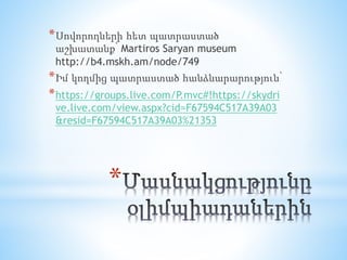 *
*Սովորողների հետ պատրաստած
աշխատանք՝ Martiros Saryan museum
http://b4.mskh.am/node/749
*Իմ կողմից պատրաստած հանձնարարություն՝
*https://groups.live.com/P.mvc#!https://skydri
ve.live.com/view.aspx?cid=F67594C517A39A03
&resid=F67594C517A39A03%21353
 