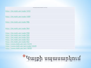 *
Մասնակցությունը կայքի աշխատանքներին / նշել հումները /
http://b4.mskh.am/node/1010
http://b4.mskh.am/node/1009
http://b4.mskh.am/node/986
http://b4.mskh.am/node/964
http://b4.mskh.am/node/958
http://b4.mskh.am/node/942
http://b4.mskh.am/node/924
http://b4.mskh.am/node/923
http://b4.mskh.am/node/922
http://www.mskh.am/am/12315
http://www.mskh.am/am/node/10439
http://www.mskh.am/am/10030
 