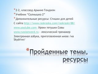 *
*2-2, классвод Армине Генджян
*Учебник “Солнышко 2”
*Дополнительные ресурсы: Стишки для детей
С сайта http://www.raskraska.com/raskraski/88/
www.youtube.com- Уроки тетушки Совы
www.russianword.ru – лексический тренажер
Электронная азбука, приготовленная мною /на
Skydrive/
 