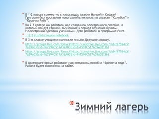 *
* В 1-2 классе совместно с классводом Авакян Наирой и Софьей
Григорян был поставлен новогодний спектакль по сказкам “Колобок” и
“Курочка Ряба”.
* Во 2-2 классе мы работали над созданием электронного пособия, в
который войдут стишки, выученные в период обучения буквам.
Иллюстрации сделаны учениками. Дети работали в программе Paint.
* ..2-2 stishkiстишки.notebook
* В 3-м классе учащиеся написали письмо Дедушке Морозу.
* https://groups.live.com/P.mvc#!https://skydrive.live.com/?cid=f67594c51
7a39a03!cid=F67594C517A39A03&id=F67594C517A39A03!362
* https://groups.live.com/P.mvc#!https://skydrive.live.com/?cid=f67594c51
7a39a03!cid=F67594C517A39A03&id=F67594C517A39A03!361
* В настоящее время работают над созданием пособия “Времена года”.
Работа будет выложена на сайте.
 