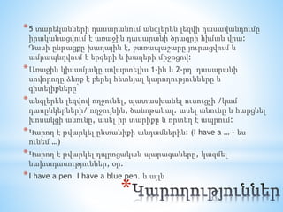 *
*5 տարեկանների դասարանում անգլերեն լեզվի դասավանդումը
իրականացվում է առաջին դասարանի ծրագրի հիման վրա:
Դասի ընթացքը խաղային է, բառապաշարը յուրացվում և
ամրապնդվում է երգերի և խաղերի միջոցով:
*Առաջին կիսամյակը ավարտելիս 1-ին և 2-րդ դասարանի
սովորողը ձեռք է բերել հետևյալ կարողությունները և
գիտելիքները՝
*անգլերեն լեզվով ողջունել, պատասխանել ուսուցչի /կամ
դասընկերների/ ողջույնին, ծանոթանալ. ասել անունը և հարցնել
խոսակցի անունը, ասել իր տարիքը և որտեղ է ապրում:
*Կարող է թվարկել ընտանիքի անդամներին: (I have a … - ես
ունեմ …)
*Կարող է թվարկել դպրոցական պարագաները, կազմել
նախադասություններ, օր.
*I have a pen. I have a blue pen. և այլն
 