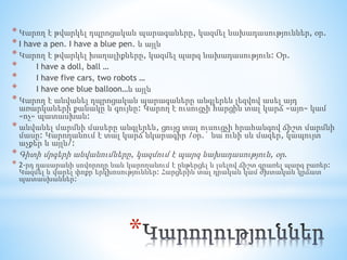 *
* Կարող է թվարկել դպրոցական պարագաները, կազմել նախադասություններ, օր.
* I have a pen. I have a blue pen. և այլն
* Կարող է թվարկել խաղալիքները, կազմել պարզ նախադասություն: Օր.
* I have a doll, ball …
* I have five cars, two robots …
* I have one blue balloon…և այլն
* Կարող է անվանել դպրոցական պարագաները անգլերեն լեզվով ասել այդ
առարկաների քանակը և գույնը: Կարող է ուսուցչի հարցին տալ կարճ «այո» կամ
«ոչ» պատասխան:
* անվանել մարմնի մասերը անգլերեն, ցույց տալ ուսուցչի հրահանգով ճիշտ մարմնի
մասը: Կարողանում է տալ կարճ նկարագիր /օր.` նա ունի սև մազեր, կապույտ
աչքեր և այլն/:
* Գիտի մրգերի անվանումները, կազմում է պարզ նախադասություն, օր.
* 2-րդ դասարանի սովորողը նաև կարողանում է ընթերցել և լսելով ճիշտ գրառել պարզ բառեր:
Կազմել և վարել փոքր երկխոսություններ: Հարցերին տալ դրական կամ ժխտական կրճատ
պատասխաններ:
 
