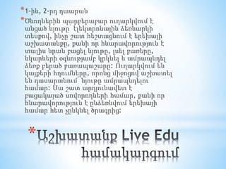 *
*1-ին, 2-րդ դաարան
*Ծնողներին պարբերաբար ուղարկվում է
անցած նյութը՝ էլեկտրոնային ձեռնարկի
տեսքով, ինչը շատ հեշտացնում է երեխայի
աշխատանքը, քանի որ հնարավորություն է
տալիս նրան բացել նյութը, լսել բառերը,
նկարների օգնությամբ կրկնել և ամրապնդել
ձեռք բերած բառապաշարը: Ուղարկվում են
կայքերի հղումները, որոնց միջոցով աշխատել
են դասարանում՝ նյութը ամրապնդելու
համար: Սա շատ արդյունավետ է
բացակայած սովորողների համար, քանի որ
հնարավորություն է ընձեռնվում երեխայի
համար հետ չընկնել ծրագրից:
 