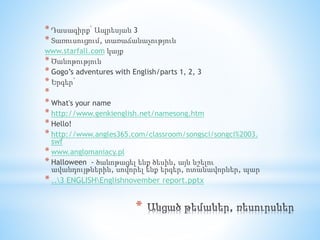 *
* Դասագիրք՝ Ապրեսյան 3
* Տառուսուցում, տառաճանաչություն
www.starfall.com կայք
* Ծանոթություն
* Gogo’s adventures with English/parts 1, 2, 3
* Երգեր՝
*
* What's your name
* http://www.genkienglish.net/namesong.htm
* Hello!
* http://www.angles365.com/classroom/songsci/songci%2003.
swf
* www.anglomaniacy.pl
* Halloween - ծանոթացել ենք ծեսին, այն նշելու
ավանդույթներին, սովորել ենք երգեր, ոտանավորներ, պար
*..3 ENGLISHEnglishnovember report.pptx
 