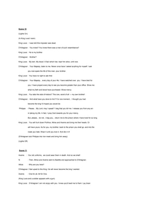 Scene 10
(Lights On)
(In King Louis' room)
King Louis : I was told this imposter was dead.
D’Artagnan : You knew? You knew there was a man of such resemblance?
King Louis : He is my brother.
D’Artagnan : Brother?
King Louis : My twin. My blood. A fact which has kept him alive, until now.
D’Artagnan : Your Majesty, listen to me. Never once have I asked anything for myself. I ask
you now spare the life of this man, your brother.
King Louis : You have no right to ask this!
D’Artagnan : Your Majesty... every day of your life, I have watched over you. I have bled for
you. I have prayed every day to see you become greater than your office. Show me
what my faith and blood have purchased. Show mercy.
King Louis : You take the side of traitors? This one, worst of all — my own brother!
D’Artagnan : And what have you done to him? For one moment... I thought you had
become the king I'd hoped you would be.
Philippe : Please... My Lord, may I speak? I beg that you kill me. I release you from any sin
in taking my life. In fact, I pray God rewards you for your mercy.
But, please... do not...I beg you... return me to the prison where I have lived for so long.
King Louis : You will hunt down Porthos, Athos and Aramis and bring me their heads. Or
will have yours. As for you, my brother, back to the prison you shall go, and into the
mask you hate. Wear it until you love it. And die in it!
(D'Artagnan lock Philippe into Iron mask and bring him away)
(Lights Off)

Scene 11
Aramis

: Our old uniforms, we could wear them in death. And so we shall!

N

: Then, Athos and Aramis went to Bastille and approached to D'Artagnan.

Athos

: Why are you here?

D'Artagnan: I feel upset to this King. He will never become the king I wanted.
Aramis

: One for all, All for One.

(King Louis and a solider appears with a gun)
King Louis : D’Artagnan I am not angry with you. I knew you'd lead me to them. Lay down

 
