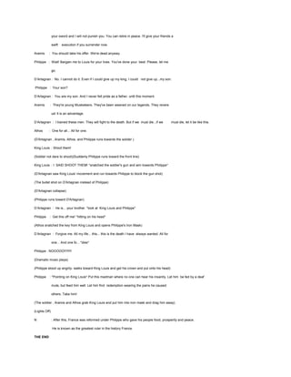 your sword and I will not punish you. You can retire in peace. I'll give your friends a
swift
Aramis

execution if you surrender now.

: You should take his offer. We're dead anyway.

Philippe : Wait! Bargain me to Louis for your lives. You've done your best. Please, let me
go.
D’Artagnan : No. I cannot do it. Even if I could give up my king, I could not give up...my son.
Philippe : Your son?
D’Artagnan : You are my son. And I never felt pride as a father. until this moment.
Aramis

: They're young Musketeers. They've been weaned on our legends. They revere
us! It is an advantage.

D’Artagnan : I trained these men. They will fight to the death. But if we must die...if we
Athos

must die, let it be like this.

: One for all... All for one.

(D'Artagnan , Aramis, Athos, and Philippe runs towards the solider )
King Louis : Shoot them!
(Soldier not dare to shoot)(Suddenly Philippe runs toward the front line)
King Louis : I SAID SHOOT THEM! *snatched the soldier's gun and aim towards Philippe*
(D'Artagnan saw King Louis' movement and run towards Philippe to block the gun shot)
(The bullet shot on D'Artagnan instead of Philippe)
(D'Artagnan collapse)
(Philippe runs toward D'Artagnan)
D’Artagnan : He is... your brother. *look at King Louis and Philippe*
Philippe

: Get this off me! *hitting on his head*

(Athos snatched the key from King Louis and opens Philippe's Iron Mask)
D’Artagnan : Forgive me. All my life... this... this is the death I have always wanted. All for
one... And one fo... *dies*
Philippe : NOOOOO!!!!!!!!
(Dramatic music plays)
(Philippe stood up angrily- walks toward King Louis and get his crown and put onto his head)
Philippe

: *Pointing on King Louis* Put this madman where no one can hear his insanity. Let him be fed by a deaf
mute, but feed him well. Let him find redemption wearing the pains he caused
others. Take him!

(The soldier , Aramis and Athos grab King Louis and put him into iron mask and drag him away)
(Lights Off)
N

: After this, France was reformed under Philippe who gave his people food, prosperity and peace.
He is known as the greatest ruler in the history France.

THE END

 