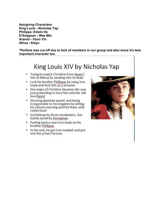 Assigning Characters
King Louis - Nicholas Yap
Philippe- Edwin Ho
D'Artagnan - Wee Min
Aramis - Voon Yin
Athos - Eelyn
*Porthos was cut off due to lack of members in our group and also since it's less
important character too.

 