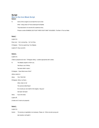 Script
Man In the Iron Mask Script
Scene 0
N:

Some of this is legend, but at least this much is fact When rioting citizen of France destroyed the Bastille.
They discovered in its records this mysterious entry.
Prisoner number 64389000 (SIX.FOUR.THREE.EIGHT.NINE THOUSAND) -The Man In The Iron Mask.

Scene 1
(Lights On)
King Louis : I am a young king... but I am King.
D’Artagnan : Then be a good king, Your Majesty.
(Lights off - King Louis left )

Scene 2
(Lights On)
(Table is prepared and chair - D'Artagnan sitting - a solider approached with a letter)
N:

'His Majesty regrets to inform you
'that Raoul, son of Athos,
'has been killed in action.'

D’Artagnan : Does Athos know of this?
(Athos rushed in)
Athos:

YOU TRAITOR!

D'Artagnan: Athos, my friend...
Athos, listen to me!
The cannons killed Raoul!
Do not add your own death to this tragedy. I beg you!
Get back! Get back!
Athos

: You're the traitor.

(Lights off)
(A table and 3 chairs are prepared)

Scene 3
(Lights On)
Aramis

: The secrecy is regrettable, but necessary. Please, sit. When we were young and
saw injustice, we fought it.

 