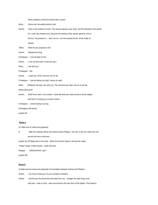 Some problems cannot be solved with a sword.
Athos

:Some can't be settled without one!

Aramis

:Here is the problem at hand. The Jesuits oppose Louis' wars and the starvation that results.
So, Louis has ordered me to discover the identity of the Jesuits' general. And to
kill him. The problem is.....that I am he. I am the General of the of the Order of
Jesuits.

Athos

: What do you propose to do?

Aramis

: Replace the King.

D’Artagnan : I cannot listen to this.
Aramis

: It can be done and I know the way !

Athos

: I am with you.

D’Artagnan : No!
Aramis

: I need you. All for one and one for all.

D’Artagnan : I cannot betray my king! I swore an oath!
Athos

: Whatever the plan,I am with you. The next time we meet, one of us will die.

(Athos left scene)
Aramis

: Wait! Even were I not a priest, I could see that your heart carries a secret weight
and that it is hurting you to bear it alone.

D’Artagnan : I cannot betray my king.
(D'Artagnan left scene)
(Lights off)

Scene 4
(x1 table and x2 chairs are prepared)
N

: After the meeting, Athos and Aramis saves Philippe - the man in the iron mask from the
jail and the story continues......

(Lights On) (Philippe sits on the chair - Athos and Aramis helps to remove the mask)
*clings**clings* (metal sounds - mask removal)
Philippe

: ARRGGHHHH *pain*

(Lights Off)

Scene 5
(A table and two chairs are prepared) (Conversation between Aramis and Philippe)
Aramis

: I am here to help you It is your escape to freedom.

Aramis

: I will tell you the secret that was kept from you. It began the night King Louis
was born. I was on duty. I was summoned to the rear door of the palace. The Queen's

 