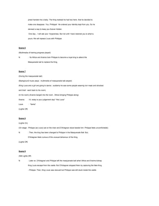 priest handed me a baby. The King realised he had two heirs. that he decided to
make one disappear. You, Phillippe! He ordered your identity kept from you. So he
devised a way to keep you forever hidden.
One day... I will ask your forgiveness. But not until I have restored you to what is
yours. We will replace Louis with Phillippe.

Scene 6
(Multimedia of training progress played)
N

: So Athos and Aramis train Philippe to become a loyal king to attend the
Masquerade ball to replace the King.

Scene 7
(During the masquerade ball)
(Background music plays - multimedia of masquerade ball played)
(King Louis and a girl are going to dance , suddenly he saw some people wearing iron mask and shocked
and tired - went back to his room)
(In his room) (Aramis barged into the room , Athos bringing Philippe along)
Aramis

: Hi, today is your judgement day! *hits Louis*

Louis

: *faints*

(Lights Off)

Scene 8
(Lights On)
(On stage - Philippe (as Louis) sat on the chair and D'Artagnan stood beside him- Philippe feels uncomfortable)
N

: Then, the king has been changed to Philippe in the Masquerade Ball. But,
D'Artagnan feels curious of the unusual behaviour of the King.

(Lights Off)

Scene 9
(Still Lights Off)
N

: Later on, D'Artagnan and Philippe left the masquerade ball when Athos and Aramis kidnap
King Louis escape from the castle. But D'Artagnan stopped them by capturing the fake King
- Philippe. Then, King Louis was rescued but Philippe was still stuck inside the castle.

 