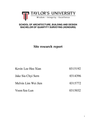 1
SCHOOL OF ARCHITECTURE, BUILDING AND DESIGN
BACHELOR OF QUANTITY SURVEYING (HONOURS)
Site research report
Kevin Lee Hee Xian 0315192
Jake Sia Chyi Sern 0314396
Melvin Lim Wei Jien 0315772
Voon Sze Lun 0315032
 