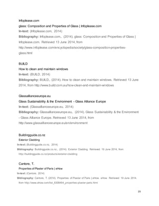 19
Infoplease.com
glass: Composition and Properties of Glass | Infoplease.com
In-text: (Infoplease.com, 2014)
Bibliography: Infoplease.com,. (2014). glass: Composition and Properties of Glass |
Infoplease.com. Retrieved 13 June 2014, from
http://www.infoplease.com/encyclopedia/society/glass-composition-properties-
glass.html
BUILD
How to clean and maintain windows
In-text: (BUILD, 2014)
Bibliography: BUILD,. (2014). How to clean and maintain windows. Retrieved 13 June
2014, from http://www.build.com.au/how-clean-and-maintain-windows
Glassallianceeurope.eu
Glass Sustainability & the Environment - Glass Alliance Europe
In-text: (Glassallianceeurope.eu, 2014)
Bibliography: Glassallianceeurope.eu,. (2014). Glass Sustainability & the Environment
- Glass Alliance Europe. Retrieved 13 June 2014, from
http://www.glassallianceeurope.eu/en/environment
Buildingguide.co.nz
Exterior Cladding
In-text: (Buildingguide.co.nz, 2014)
Bibliography: Buildingguide.co.nz,. (2014). Exterior Cladding. Retrieved 19 June 2014, from
http://buildingguide.co.nz/products/exterior-cladding
Cantore, T.
Properties of Plaster of Paris | eHow
In-text: (Cantore, 2014)
Bibliography: Cantore, T. (2014). Properties of Plaster of Paris | eHow. eHow. Retrieved 19 June 2014,
from http://www.ehow.com/list_6308494_properties-plaster-paris.html
 