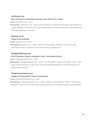 20
Johnbrash.co.uk
Why use timber for sustainable construction | John Brash & Co. Limited
In-text: (Johnbrash.co.uk, 2014)
Bibliography: Johnbrash.co.uk,. (2014). Why use timber for sustainable construction | John Brash & Co.
Limited. Retrieved 19 June 2014, from http://www.johnbrash.co.uk/jb-info-centre/environmental/why-use-
timber-for-sustainable-construction/
Roymech.co.uk
Timber Structural Design
In-text: (Roymech.co.uk, 2014)
Bibliography: Roymech.co.uk,. (2014). Timber Structural Design. Retrieved 19 June 2014, from
http://www.roymech.co.uk/Useful_Tables/Timber/Timber_properties.html
Saintgobainformula.com
A-Z of Properties / Gypsum and plaster / Home - Saint gobain formula
In-text: (Saintgobainformula.com, 2014)
Bibliography: Saintgobainformula.com,. (2014). A-Z of Properties / Gypsum and plaster / Home - Saint
gobain formula. Retrieved 19 June 2014, from http://www.saintgobainformula.com/eng/Gypsum-and-
plaster/A-Z-of-Properties
Timberinconstruction.co.uk
Legality and Sustainability | Timber in Construction
In-text: (Timberinconstruction.co.uk, 2014)
Bibliography: Timberinconstruction.co.uk,. (2014). Legality and Sustainability | Timber in Construction.
Retrieved 19 June 2014, from http://www.timberinconstruction.co.uk/features/legality-and-sustainability
 