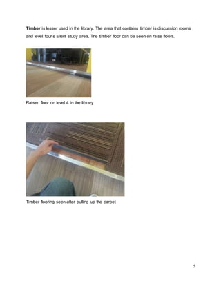 5
Timber is lesser used in the library. The area that contains timber is discussion rooms
and level four’s silent study area. The timber floor can be seen on raise floors.
Raised floor on level 4 in the library
Timber flooring seen after pulling up the carpet
 