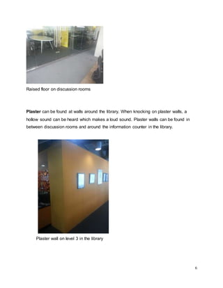 6
Raised floor on discussion rooms
Plaster can be found at walls around the library. When knocking on plaster walls, a
hollow sound can be heard which makes a loud sound. Plaster walls can be found in
between discussion rooms and around the information counter in the library.
Plaster wall on level 3 in the library
 