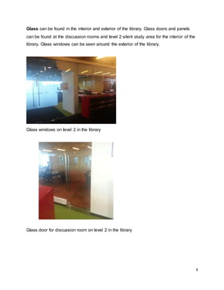 8
Glass can be found in the interior and exterior of the library. Glass doors and panels
can be found at the discussion rooms and level 2 silent study area for the interior of the
library. Glass windows can be seen around the exterior of the library.
Glass windows on level 2 in the library
Glass door for discussion room on level 2 in the library
 