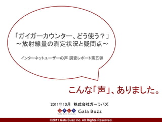 「ガイガーカウンター、どう使う？」
～放射線量の測定状況と疑問点～

 インターネットユーザーの声 調査レポート第五弾




                       こんな「声」、ありました。
   2011年10月 株式会社ホットリンク

        Copyright © Hottolink Inc. All rights reserved.
 