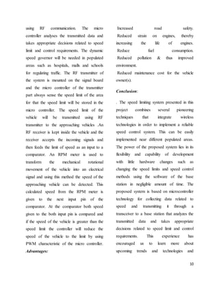 10
using RF communication. The micro
controller analyses the transmitted data and
takes appropriate decisions related to speed
limit and control requirements. The dynamic
speed governor will be needed in populated
areas such as hospitals, malls and schools
for regulating traffic. The RF transmitter of
the system is mounted on the signal board
and the micro controller of the transmitter
part always sense the speed limit of the area
for that the speed limit will be stored in the
micro controller. The speed limit of the
vehicle will be transmitted using RF
transmitter to the approaching vehicles .An
RF receiver is kept inside the vehicle and the
receiver accepts the incoming signals and
then feeds the limit of speed as an input to a
comparator. An RPM meter is used to
transform the mechanical rotational
movement of the vehicle into an electrical
signal and using this method the speed of the
approaching vehicle can be detected. This
calculated speed from the RPM meter is
given to the next input pin of the
comparator. At the comparator both speed
given to the both input pin is compared and
if the speed of the vehicle is greater than the
speed limit the controller will reduce the
speed of the vehicle to the limit by using
PWM characteristic of the micro controller.
Advantages:
Increased road safety.
Reduced strain on engines, thereby
increasing the life of engines.
Reduce fuel consumption.
Reduced pollution & thus improved
environment.
Reduced maintenance cost for the vehicle
owner(s).
Conclusion:
. The speed limiting system presented in this
project combines several pioneering
techniques that integrate wireless
technologies in order to implement a reliable
speed control system. This can be easily
implemented near different populated areas.
The power of the proposed system lies in its
flexibility and capability of development
with little hardware changes such as
changing the speed limits and speed control
methods using the software of the base
station in negligible amount of time. The
proposed system is based on microcontroller
technology for collecting data related to
speed and transmitting it through a
transceiver to a base station that analyzes the
transmitted data and takes appropriate
decisions related to speed limit and control
requirements. This experience has
encouraged us to learn more about
upcoming trends and technologies and
 