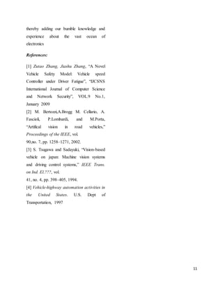 11
thereby adding our bumble knowledge and
experience about the vast ocean of
electronics
References:
[1] Zutao Zhang, Jiashu Zhang, “A Novel
Vehicle Safety Model: Vehicle speed
Controller under Driver Fatigue”, “IJCSNS
International Journal of Computer Science
and Network Security”, VOL.9 No.1,
January 2009
[2] M. Bertozzi,A.Brogg M. Cellario, A.
Fascioli, P.Lombardi, and M.Porta,
“Artifical vision in road vehicles,”
Proceedings of the IEEE, vol.
90,no. 7, pp. 1258–1271, 2002.
[3] S. Tsugawa and Sadayuki, “Vision-based
vehicle on japan: Machine vision systems
and driving control systems,” IEEE Trans.
on Ind. El.???, vol.
41, no. 4, pp. 398–405, 1994.
[4] Vehicle-highway automation activities in
the United States. U.S. Dept of
Transportation, 1997
 