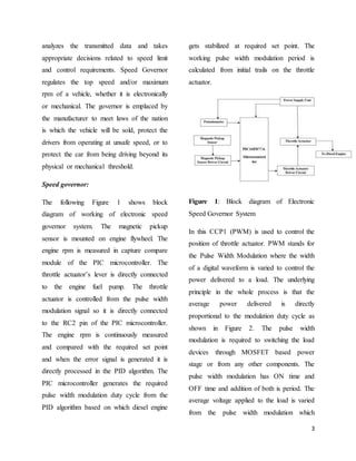 3
analyzes the transmitted data and takes
appropriate decisions related to speed limit
and control requirements. Speed Governor
regulates the top speed and/or maximum
rpm of a vehicle, whether it is electronically
or mechanical. The governor is emplaced by
the manufacturer to meet laws of the nation
is which the vehicle will be sold, protect the
drivers from operating at unsafe speed, or to
protect the car from being driving beyond its
physical or mechanical threshold.
Speed governor:
The following Figure 1 shows block
diagram of working of electronic speed
governor system. The magnetic pickup
sensor is mounted on engine flywheel. The
engine rpm is measured in capture compare
module of the PIC microcontroller. The
throttle actuator’s lever is directly connected
to the engine fuel pump. The throttle
actuator is controlled from the pulse width
modulation signal so it is directly connected
to the RC2 pin of the PIC microcontroller.
The engine rpm is continuously measured
and compared with the required set point
and when the error signal is generated it is
directly processed in the PID algorithm. The
PIC microcontroller generates the required
pulse width modulation duty cycle from the
PID algorithm based on which diesel engine
gets stabilized at required set point. The
working pulse width modulation period is
calculated from initial trails on the throttle
actuator.
Figure 1: Block diagram of Electronic
Speed Governor System
In this CCP1 (PWM) is used to control the
position of throttle actuator. PWM stands for
the Pulse Width Modulation where the width
of a digital waveform is varied to control the
power delivered to a load. The underlying
principle in the whole process is that the
average power delivered is directly
proportional to the modulation duty cycle as
shown in Figure 2. The pulse width
modulation is required to switching the load
devices through MOSFET based power
stage or from any other components. The
pulse width modulation has ON time and
OFF time and addition of both is period. The
average voltage applied to the load is varied
from the pulse width modulation which
 