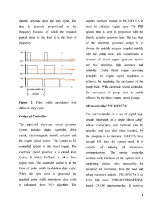4
directly depends upon the duty cycle. The
time is inversely proportional to the
frequency because of which the required
period given to the load is in the form of
frequency.
Figure 2: Pulse width modulation with
different duty cycle.
Design of Controller:
The improved electronic speed governor
system includes digital controller, drive
circuit, electromagnetic throttle actuator and
the engine speed sensor. The system to be
controlled (plant) is the diesel engine. The
electronic speed governor is a closed loop
system in which feedback is taken from
engine rpm. The controller output is in the
form of pulse width modulation duty cycle.
When the rpm error is generated the
required pulse width modulation duty cycle
is calculated from PID algorithm. The
capture compare module in PIC16F877A is
used to calculate engine rpm. The PID
update time is kept in proportion with the
throttle actuator response time. The key step
of the electronic governor design is to
choose the suitable actuator coupled suitably
with fuel pump rack. The requirements to
actuator of diesel engine governor system
are fast response, high accuracy and
reliability. Under diesel engine operating
principle, the engine speed regulation is
achieved by regulating the movement of the
pump rack. With electronic speed controller,
the movement of pump rack is mainly
affected by the diesel engine speed change.
Microcontroller PIC 16F877A:
The microcontroller is a set of digital logic
circuits integrated on a single silicon „chip‟
whose connections and behavior can be
specified and later alter when required, by
the program in its memory. 16F877A have
enough I/O lines for current need. It is
capable of initiating all intersystem
communications. The master controller
controls each functions of the system with a
supporting device. Also responsible for
reception of commands from the host and
taking necessary actions . PIC16F877A is an
8-bit, fully static, EPROM/EPROM/ROM-
based CMOS microcontroller. It employs
 