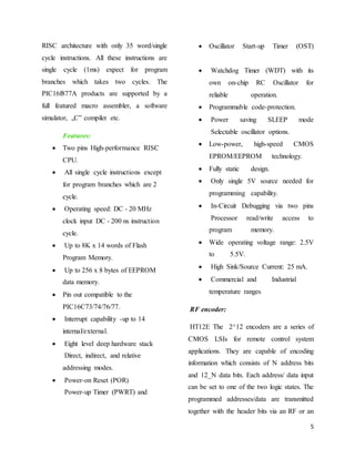 5
RISC architecture with only 35 word/single
cycle instructions. All these instructions are
single cycle (1ms) expect for program
branches which takes two cycles. The
PIC16f877A products are supported by a
full featured macro assembler, a software
simulator, „C‟ compiler etc.
Features:
 Two pins High-performance RISC
CPU.
 All single cycle instructions except
for program branches which are 2
cycle.
 Operating speed: DC - 20 MHz
clock input DC - 200 ns instruction
cycle.
 Up to 8K x 14 words of Flash
Program Memory.
 Up to 256 x 8 bytes of EEPROM
data memory.
 Pin out compatible to the
PIC16C73/74/76/77.
 Interrupt capability -up to 14
internal/external.
 Eight level deep hardware stack
Direct, indirect, and relative
addressing modes.
 Power-on Reset (POR)
Power-up Timer (PWRT) and
 Oscillator Start-up Timer (OST)
 Watchdog Timer (WDT) with its
own on-chip RC Oscillator for
reliable operation.
 Programmable code-protection.
 Power saving SLEEP mode
Selectable oscillator options.
 Low-power, high-speed CMOS
EPROM/EEPROM technology.
 Fully static design.
 Only single 5V source needed for
programming capability.
 In-Circuit Debugging via two pins
Processor read/write access to
program memory.
 Wide operating voltage range: 2.5V
to 5.5V.
 High Sink/Source Current: 25 mA.
 Commercial and Industrial
temperature ranges
RF encoder:
HT12E The 2^12 encoders are a series of
CMOS LSIs for remote control system
applications. They are capable of encoding
information which consists of N address bits
and 12_N data bits. Each address/ data input
can be set to one of the two logic states. The
programmed addresses/data are transmitted
together with the header bits via an RF or an
 