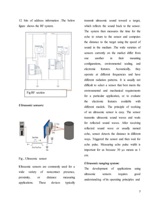 7
12 bits of address information .The below
figure shows the RF system.
Ultrasonic sensors:
Fig . Ultrasonic sensor
Ultrasonic sensors are commonly used for a
wide variety of noncontact presence,
proximity, or distance measuring
applications. These devices typically
transmit ultrasonic sound toward a target,
which reflects the sound back to the sensor.
The system then measures the time for the
echo to return to the sensor and computes
the distance to the target using the speed of
sound in the medium .The wide varieties of
sensors currently on the market differ from
one another in their mounting
configurations, environmental sealing, and
electronic features. Acoustically, they
operate at different frequencies and have
different radiation patterns. It is usually not
difficult to select a sensor that best meets the
environmental and mechanical requirements
for a particular application, or to evaluate
the electronic features available with
different models. The principle of working
of an ultrasonic sensor is easy. The sensor
transmits ultrasonic sound waves and waits
for reflected sound waves. After receiving
reflected sound wave or usually named
echo, sensor detects the distance in different
ways. Triggered the sensor and then wait for
echo pulse. Measuring echo pulse width is
important for us because 30 μs means us 1
cm.
Ultrasonic ranging system:
The development of applications using
ultrasonic sensors requires good
understanding of its operating principles and
Fig.RF section
 