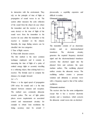 8
its interaction with the environment. They
rely on the principle of time of flight or
propagation of sound waves in air. The
system either measures the echo reflection
of the sound from the object (in case where
the transmitter and the receiver is on the
same device) or the time of flight of the
sound wave from the transmitter to the
receiver (in case either the transmitter or the
receiver is mounted on the object).
Basically, the range finding sensors can be
classified into two categories:
I. Time of flight sensors.
II. Phase-shift detection sensors.
The first method is the most common
technique employed, and it consists in
measuring the time of flight of a pulse of
emitted energy (light or acoustic) travelling
to a reflecting object, than echoing back to a
receiver. The formula used to compute the
distance d is straight forward:
2d = v* t
Where v is the signal speed of propagation
(300 m/sec for sound) and t is the time
elapsed between emission and reception.
The method uses commonly ultrasonic
acoustic pulses. The use of light pulses
places severe requirements on associated
control and measurement circuitry: for
example to obtain 1mm resolutions the
timing accuracy must be around 3
picoseconds, a capability expensive and
difficult to realize.
Ultrasonic transmitter:
The transmitter consists of an electronics
circuitry and an electromechanical
transducer. The electronic circuitry
generates the required frequency electrical
signal and the electromechanical transducer
converts that electrical signal into the
physical form and activates the open
medium surface. This oscillating physical
surface creates the ultrasonic waves. The
oscillating surface creates a pressure
variation and ultimately a pressure wave
with a frequency equal to that of the surface
oscillation.
Ultrasonic receiver:
The receiver also has the same configuration
except that it has a receiver electronic
circuitry and a transducer, which converts
the ultrasonic sound waves into an electrical
 