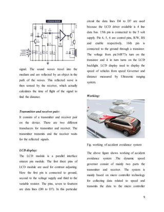 9
signal. The sound waves travel into the
medium and are reflected by an object in the
path of the waves. This reflected wave is
then sensed by the receiver, which actually
calculates the time of flight of the signal to
find the distance.
Transmitter and receiver pair:
It consists of a transmitter and receiver pair
on the device. There are two different
transducers for transmitter and receiver. The
transmitter transmits and the receiver waits
for the reflected signals.
LCD display:
The LCD module is a parallel interface
sixteen pin module. The first three pins of
LCD module are used for contrast adjusting.
Here the first pin is connected to ground,
second to the voltage supply and third to the
variable resistor. The pins, seven to fourteen
are data lines (D0 to D7). In this particular
circuit the data lines D4 to D7 are used
because the LCD driver available is 4 line
data bus. 15th pin is connected to the 5 volt
supply. Pin 4, 5, 6 are control pins, R/W, RS
and enable respectively. 16th pin is
connected to the ground through a transistor.
The voltage from pic16f877a turn on the
transistor and it in turn turns on the LCD
backlight. LCD display used to display the
speed of vehicles from speed Governor and
distance measured by Ultrasonic ranging
system.
Working:
Fig. working of accident avoidance system
The above figure shows working of accident
avoidance system .The dynamic speed
governor consist of mainly two parts the
transmitter and receiver. The system is
mainly based on micro controller technology
for collecting data related to speed and
transmits the data to the micro controller
 