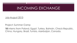 INCOMING EXCHANGE
July-August 2013
Project: Summer Camp
18 interns from Poland, Egypt, Turkey, Bahrain, Check Republic,
China, Hungary, Brazil, Tunisia, Azerbaijan, Canada.
 