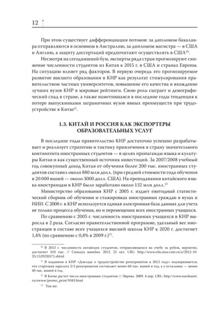 12
При этом существует дифференциация потоков: за дипломом бакалавра отправляются в основном в Австралию, за дипломом магистра — в США
и Англию, а защиту диссертаций предпочитают осуществлять в США20.
Несмотря на сегодняшний бум, эксперты ряда стран прогнозируют снижение численности студентов из Китая к 2015 г. в США и странах Европы.
На ситуацию влияет ряд факторов. В первую очередь это прогнозируемое
развитие высшего образования в КНР как результат стимулирования правительством частных университетов, повышение его качества и вхождение
лучших вузов КНР в мировые рейтинги. Свою роль сыграет и демографический спад в стране, а также наметившаяся в последние годы тенденция к
потере выпускниками заграничных вузов явных преимуществ при трудоустройстве в Китае21.

1.3. КИТАЙ И РОССИЯ КАК ЭКСПОРТЕРЫ
ОБРАЗОВАТЕЛЬНЫХ УСЛУГ
В последние годы правительство КНР достаточно успешно разрабатывает и реализует стратегию и тактику привлечения в страну значительного
контингента иностранных студентов — в целях пропаганды языка и культуры Китая и как существенный источник инвестиций. За 2007/2008 учебный
год совокупный доход Китая от обучения более 200 тыс. иностранных студентов составил около 880 млн долл. (при средней стоимости года обучения
в 20 000 юаней — около 3000 долл. США). На преподавании китайского языка иностранцам в КНР было заработано около 132 млн долл.22
Министерство образования КНР с 2005 г. издает ежегодный статистический сборник об обучении и стажировках иностранных граждан в вузах и
НИИ. С 2008 г. в КНР используется единая электронная база данных для учета
не только процесса обучения, но и перемещения всех иностранных учащихся.
По сравнению с 2005 г. численность иностранных учащихся в КНР выросла в 2 раза. Согласно правительственной программе, удельный вес иностранцев в составе всех учащихся высшей школы КНР к 2020 г. достигнет
1,4% (по сравнению с 0,8% в 2009 г.)23.
20
В 2012 г. численность китайских студентов, отправляющихся на учебу за рубеж, вероятно,
достигнет 410 тыс. // Синьхуа ваньбао. 2012. 25 окт. URL: http://www.edu.sina.com.cn/a/2012-1025/1529220571.shtml
21
В изданном в КНР «Докладе о трудоустройстве репатриантов в 2012 году» подчеркивается,
что стартовая зарплата 2/3 репатриантов составляет менее 60 тыс. юаней в год, а у остальных — менее
40 тыс. юаней в год.
22
В Китае растет число иностранных студентов // Эврика. 2009. 4 апр. URL: http://www.eurekanet.
ru/ewww/promo_print/9583.html
23

Там же.

 