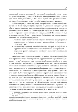 17
на мировой уровень «инноваций с китайской спецификой», съезд указал
также на необходимость «уделять больше внимания внедрению инноваций путем сотрудничества», в том числе путем «стимулирования комплексных (инфраструктурных) связей с сопредельными странами».
Отдельный раздел Плана посвящен интернационализации высшего образования. В нем предусмотрены меры по продвижению международного
обмена и кооперации, по усвоению передового мирового опыта, а также по
расширению сотрудничества с международными организациями, признанными в мире зарубежными учебными заведениями, НИИ и компаниями, в
чем правительство обещает свою помощь. Среди форм интернационализации отдельно отмечаются следующие:
• участие в деятельности и/или создание пилотных международных
академических и образовательных учреждений или глобальных научных проектов;
• создание двусторонних исследовательских центров или проектов и
зарубежных филиалов высококлассных китайских университетов;
• выделение средств на изучение китайского как иностранного языка
за рубежом.
Последние 20 лет правительство КНР особенно тщательно разрабатывает стратегию «привлечения умов» из-за рубежа как альтернативу тенденции их утечки36: китайских выпускников зарубежных вузов (хотя за ними
остается свобода выбора места проживания), известных ученых из числа
этнических китайцев (инвестиции, привлечение к совместным научным
проектам, получение от них научной информации и техническое консультирование), а также высококвалифицированных иностранных специалистов (табл. 3). Согласно правительственной программе, в университетах
страны по конкурсу отбираются 110 лучших центров (это могут быть отдельные колледжи либо лаборатории) по ключевым специальностям37. На
укрепление этих центров оборудованием и иностранными специалистами
выделяются гранты сроком на 5 лет. Иностранным ученым, работающим
на китайские университеты и центры высоких технологий, предоставляются пятилетние и многократные визы; рассматривается и вопрос об обеспечении наиболее выдающихся из них видом на жительство.
36
Подробнее см.: Боревская Н. КНР: «охота за умами». Урок для России? URL: http://www.russiancouncil.ru/inner/?id_4=569
37
В 2006 г. выделены ключевые научные дисциплины трех уровней: государственного,
провинциального и университетского (численность первых к 2011 г. составляла около 2500). Сейчас в
государственный реестр включены дисциплины первых двух уровней (среди второго уровня — редкие и
выявляющие специфику вуза).

 