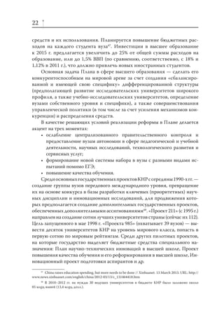 22
средств и их использования. Планируется повышение бюджетных расходов на каждого студента вуза47. Инвестиции в высшее образование
к 2015 г. предлагается увеличить до 25% от общей суммы расходов на
образование, или до 1,5% ВВП (по сравнению, соответственно, с 18% и
1,12% в 2011 г.), что должно привлечь новых иностранных студентов.
Основная задача Плана в сфере высшего образования — сделать его
конкурентоспособным на мировой арене за счет создания «сбалансированной и имеющей свою специфику» дифференцированной структуры
(предполагающей развитие исследовательских университетов широкого
профиля, а также учебно-исследовательских университетов, определение
вузами собственного уровня и специфики), а также совершенствования
управленческой политики (в том числе за счет усиления механизмов конкуренции) и распределения средств.
В качестве решающих условий реализации реформы в Плане делается
акцент на трех моментах:
• ослабление централизованного правительственного контроля и
предоставление вузам автономии в сфере педагогической и учебной
деятельности, научных исследований, технологического развития и
сервисных услуг;
• формирование новой системы набора в вузы с разными видами испытаний помимо ЕГЭ;
• повышение качества обучения.
Среди основных государственных проектов КНР с середины 1990-х гг. —
создание группы вузов передового международного уровня, превращение
их на основе конкурса в базы разработки ключевых (приоритетных) научных дисциплин и инновационных исследований, для продвижения которых предполагается создание дополнительных государственных проектов,
обеспеченных дополнительными ассигнованиями48. «Проект 211» (с 1995 г.)
направлен на создание сотни лучших университетов страны (сейчас их 112).
Цель запущенного в мае 1998 г. «Проекта 985» (охватывает 39 вузов) — вывести десяток университетов КНР на уровень мирового класса, попасть в
первую сотню по мировым рейтингам. Среди других пилотных проектов,
на которые государство выделяет бюджетные средства специального назначения: План научно-технических инноваций в высшей школе, Проект
повышения качества обучения и его реформирования в высшей школе, Инновационный проект подготовки аспирантов и др.
47
China raises education spending, but more needs to be done // Xinhuanet. 13 March 2013. URL: http://
www.news.xinhuanet.com/english/china/2012-03/13/c_131464418.htm
48
В 2010–2012 гг. на нужды 30 ведущих университетов в бюджете КНР было заложено около
85 млрд юаней (13,4 млрд долл.).

 