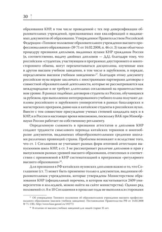 30
образования КНР, в том числе проведенной с тех пор диверсификации образовательных учреждений, присваиваемых ими квалификаций и выдаваемых документов об образовании. Утвержденное Правительством Российской
Федерации «Типовое положение образовательного учреждения высшего профессионального образования» (№ 71 от 14.02.2008, п. 46 ст. 3) также облегчило
процедуру признания дипломов, выданных вузами КНР гражданам России
(и, соответственно, выдачу двойных дипломов — ДД), благодаря тому, что
российским «студентам, участвующим в программах двустороннего и многостороннего обмена, могут перезачитываться дисциплины, изученные ими
в другом высшем учебном заведении, в том числе в зарубежном, в порядке,
определяемом высшим учебным заведением»57. Благодаря этому документу
российские вузы вправе заключать с иностранными партнерами договоры о
совместной образовательной деятельности, которые не рассматриваются как
международные и не требуют длительных согласований на правительственном уровне. В рамках подобных договоров студенты из России, обучающиеся
за рубежом, при выполнении интегрированного учебного плана получают дипломы российского и зарубежного университетов в рамках бакалаврских и
магистерских программ, равно как и китайские студенты в российских вузах.
Вместе с тем совместное присуждение ученых степеней кандидата наук и в
КНР, и в России в настоящее время невозможно, поскольку ВАК при Минобрнауки России работает по собственному регламенту.
Определенную сложность в признании аттестатов и дипломов КНР
создают трудности смыслового перевода китайских терминов и многообразие документов, выдаваемых общеобразовательными средними школами различных провинций страны. Проблемы возникают и вследствие того,
что ст. 1 Соглашения не учитывает разных форм итоговой аттестации выпускников школ КНР, а ст. 3 не рассматривает различие дипломов и прав у
выпускников разных уровней высшего образования, отнесенных в соответствии с применяемой в КНР систематизацией к программам «регулярного
высшего образования»58.
Для признания в РФ китайских вузовских дипломов важно и то, что Соглашение (ст. 7) может быть применено только к документам, выданным образовательным учреждениям, которые утверждены Министерством образования КНР (официальный перечень, в котором насчитывается 2409 университетов и колледжей, можно найти на сайте министерства). Однако ряд
положений ст. 8 и 10 Соглашения в прошлые годы не выполнялся сторонами
57
Об утверждении Типового положения об образовательном учреждении высшего профессионального образования (высшем учебном заведении). Постановление Правительства РФ от 14.02.2008
№ 71. URL: http://www.base.garant.ru/192772
58

В отличие от высших учебных заведений для людей старше 35 лет.

 