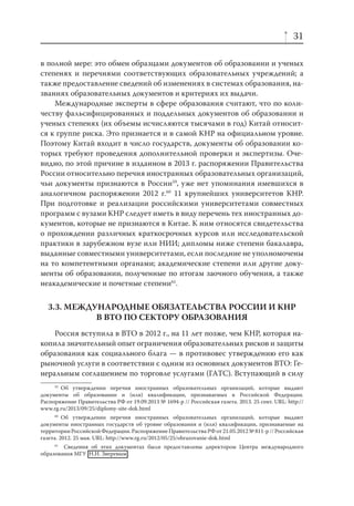 31
в полной мере: это обмен образцами документов об образовании и ученых
степенях и перечнями соответствующих образовательных учреждений; а
также предоставление сведений об изменениях в системах образования, названиях образовательных документов и критериях их выдачи.
Международные эксперты в сфере образования считают, что по количеству фальсифицированных и поддельных документов об образовании и
ученых степенях (их объемы исчисляются тысячами в год) Китай относится к группе риска. Это признается и в самой КНР на официальном уровне.
Поэтому Китай входит в число государств, документы об образовании которых требуют проведения дополнительной проверки и экспертизы. Очевидно, по этой причине в изданном в 2013 г. распоряжении Правительства
России относительно перечня иностранных образовательных организаций,
чьи документы признаются в России59, уже нет упоминания имевшихся в
аналогичном распоряжении 2012 г.60 11 крупнейших университетов КНР.
При подготовке и реализации российскими университетами совместных
программ с вузами КНР следует иметь в виду перечень тех иностранных документов, которые не признаются в Китае. К ним относятся свидетельства
о прохождении различных краткосрочных курсов или исследовательской
практики в зарубежном вузе или НИИ; дипломы ниже степени бакалавра,
выданные совместными университетами, если последние не уполномочены
на то компетентными органами; академические степени или другие документы об образовании, полученные по итогам заочного обучения, а также
неакадемические и почетные степени61.

3.3. МЕЖДУНАРОДНЫЕ ОБЯЗАТЕЛЬСТВА РОССИИ И КНР
В ВТО ПО СЕКТОРУ ОБРАЗОВАНИЯ
Россия вступила в ВТО в 2012 г., на 11 лет позже, чем КНР, которая накопила значительный опыт ограничения образовательных рисков и защиты
образования как социального блага — в противовес утверждению его как
рыночной услуги в соответствии с одним из основных документов ВТО: Генеральным соглашением по торговле услугами (ГАТС). Вступающий в силу
59
Об утверждении перечня иностранных образовательных организаций, которые выдают
документы об образовании и (или) квалификации, признаваемых в Российской Федерации.
Распоряжение Правительства РФ от 19.09.2013 № 1694-р // Российская газета. 2013. 25 сент. URL: http://
www.rg.ru/2013/09/25/diplomy-site-dok.html
60
Об утверждении перечня иностранных образовательных организаций, которые выдают
документы иностранных государств об уровне образования и (или) квалификации, признаваемые на
территории Российской Федерации. Распоряжение Правительства РФ от 21.05.2012 № 811-р // Российская
газета. 2012. 25 мая. URL: http://www.rg.ru/2012/05/25/obrazovanie-dok.html
61
Сведения об этих документах были предоставлены директором Центра международного
образования МГУ Н.И. Зверевым .

 