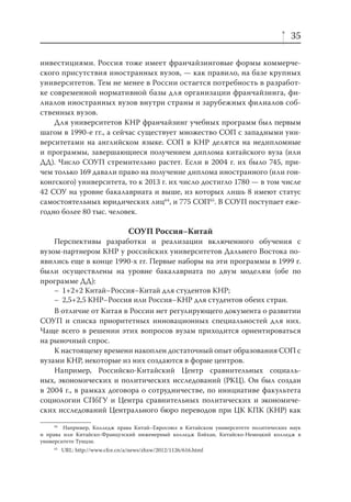 35
инвестициями. Россия тоже имеет франчайзинговые формы коммерческого присутствия иностранных вузов, — как правило, на базе крупных
университетов. Тем не менее в России остается потребность в разработке современной нормативной базы для организации франчайзинга, филиалов иностранных вузов внутри страны и зарубежных филиалов собственных вузов.
Для университетов КНР франчайзинг учебных программ был первым
шагом в 1990-е гг., а сейчас существует множество СОП с западными университетами на английском языке. СОП в КНР делятся на недипломные
и программы, завершающиеся получением диплома китайского вуза (или
ДД). Число СОУП стремительно растет. Если в 2004 г. их было 745, причем только 169 давали право на получение диплома иностранного (или гонконгского) университета, то к 2013 г. их число достигло 1780 — в том числе
42 СОУ на уровне бакалавриата и выше, из которых лишь 8 имеют статус
самостоятельных юридических лиц64, и 775 СОП65. В СОУП поступает ежегодно более 80 тыс. человек.

СОУП Россия–Китай
Перспективы разработки и реализации включенного обучения с
вузом-партнером КНР у российских университетов Дальнего Востока появились еще в конце 1990-х гг. Первые наборы на эти программы в 1999 г.
были осуществлены на уровне бакалавриата по двум моделям (обе по
программе ДД):
– 1+2+2 Китай–Россия–Китай для студентов КНР;
– 2,5+2,5 КНР–Россия или Россия–КНР для студентов обеих стран.
В отличие от Китая в России нет регулирующего документа о развитии
СОУП и списка приоритетных инновационных специальностей для них.
Чаще всего в решении этих вопросов вузам приходится ориентироваться
на рыночный спрос.
К настоящему времени накоплен достаточный опыт образования СОП с
вузами КНР, некоторые из них создаются в форме центров.
Например, Российско-Китайский Центр сравнительных социальных, экономических и политических исследований (РКЦ). Он был создан
в 2004 г., в рамках договора о сотрудничестве, по инициативе факультета
социологии СПбГУ и Центра сравнительных политических и экономических исследований Центрального бюро переводов при ЦК КПК (КНР) как
64
Например, Колледж права Китай–Евросоюз в Китайском университете политических наук
и права или Китайско-Французский инженерный колледж Бэйхан, Китайско-Немецкий колледж в
университете Тунцзи.
65

URL: http://www.cfce.cn/a/news/zhxw/2012/1126/616.html

 