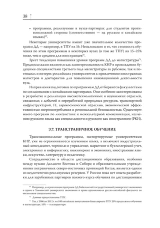 38
• программы, реализуемые в вузах-партнерах для студентов противоположной стороны (соответственно — на русском и китайском
языках)69.
Некоторые университеты имеют уже значительное количество программ ДД — например, в ТПУ их 16. Немаловажно и то, что стоимость обучения по этим программам в некоторых вузах (в том же ТПУ) на 15–25%
ниже, чем в среднем для иностранцев70.
Зреет тенденция повышения уровня программ ДД до магистратуры71.
Предпосылками являются как заинтересованность КНР в прохождении будущими специалистами третьего года магистратуры за рубежом, так и потенциал и интерес российских университетов к привлечению иностранных
магистров и докторантов для повышения инновационной деятельности
вуза.
Направления подготовки по программам ДД отбираются факультетами
по согласованию с китайскими партнерами. Они особенно заинтересованы
в разработке и реализации высокотехнологичных и наукоемких отраслей,
связанных с добычей и переработкой природных ресурсов, транспортной
инфраструктурой, IT, аэрокосмической отраслью, экономической эффективностью энергопотребления и региональной безопасностью. Существует
много программ по лингвистике и межкультурной коммуникации, изучению русского языка как специальности и русского как иностранного (РКИ).

3.7. ТРАНСГРАНИЧНОЕ ОБУЧЕНИЕ
Транснациональные программы, экспортируемые университетами
КНР, уже не ограничиваются изучением языка, а включают индустриальный менеджмент, торговлю и управление, маркетинг и бухгалтерский учет,
электронику и информатику, инжиниринг и экономику, иностранные языки, искусство, литературу и педагогику.
Сотрудничество в области дистанционного образования, особенно
между вузами Дальнего Востока и Сибири и образовательными учреждениями пограничных северо-восточных провинций Китая, является одним
из недостаточно реализуемых резервов. У России пока нет опыта разработки для зарубежных партнеров полного курса обучения по дистанционным
69
Например, для реализации программ ДД Байкальский государственный университет экономики
и права и Хэнаньский университет экономики и права организовали русско-китайский факультет по
нескольким специальностям.
70
71

Данные предоставлены ТПУ.

Так, с 2006 по 2012 г. из 100 китайских выпускников бакалавриата ТПУ 20% продолжили обучение
в магистратуре, 10% — в аспирантуре.

 