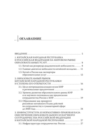 ОГЛАВЛЕНИЕ

ВВЕДЕНИЕ . . . . . . . . . . . . . . . . . . . . . . . . . . . . . . . . . . . . . . . . . . . . . . . . . 5
1. КИТАЙСКАЯ НАРОДНАЯ РЕСПУБЛИКА
И РОССИЙСКАЯ ФЕДЕРАЦИЯ НА МИРОВОМ РЫНКЕ
ОБРАЗОВАТЕЛЬНЫХ УСЛУГ . . . . . . . . . . . . . . . . . . . . . . . . . . . . . . . 8
1.1. Китай как резервуар академической мобильности . . . . . . 8
1.2. Главные двигатели мобильности китайской молодежи . . . 11
1.3. Китай и Россия как экспортеры
образовательных услуг . . . . . . . . . . . . . . . . . . . . . . . . . . . . . . 12
2. ОБРАЗОВАТЕЛЬНЫЙ РЫНОК
КИТАЙСКОЙ НАРОДНОЙ РЕСПУБЛИКИ
И СТЕПЕНЬ ЕГО ОТКРЫТОСТИ . . . . . . . . . . . . . . . . . . . . . . . . . .
2.1. Цели интернационализации вузов КНР
и региональные предпочтения . . . . . . . . . . . . . . . . . . . . . . .
2.2. Уровень развития образовательного рынка КНР
и ее научного потенциала как предпосылки
сотрудничества России с КНР . . . . . . . . . . . . . . . . . . . . . . . .
2.3. Образование как приоритет
российско-китайского Плана действий
по сотрудничеству в гуманитарной сфере
до 2020 года . . . . . . . . . . . . . . . . . . . . . . . . . . . . . . . . . . . . . . . . .

16
16

19

24

3. ИНФРАСТРУКТУРА И НОРМАТИВНОПРАВОВАЯ БАЗА
ОБЕСПЕЧЕНИЯ ОБРАЗОВАТЕЛЬНОГО И НАУЧНОГО
СОТРУДНИЧЕСТВА РОССИЙСКОЙ ФЕДЕРАЦИИ
И КИТАЙСКОЙ НАРОДНОЙ РЕСПУБЛИКИ . . . . . . . . . . . . . . 27
3.1. Инфраструктура сотрудничества: Россия . . . . . . . . . . . . . 27

 