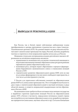 ВЫВОДЫ И РЕКОМЕНДАЦИИ

Как Россия, так и Китай строят собственные амбициозные планы
преобразования в центры притяжения студенчества всех стран АзиатскоТихоокеанского региона (АТР). На данный момент по ряду показателей Китай имеет значительные преимущества перед Россией, поэтому разработка
тактики и стратегии в этом направлении крайне актуальна для России.
Мощными стимулами интернационализации российского высшего образования на китайском направлении являются:
• ограниченность возможностей для научно-технической инновации и
подготовки высококачественных образовательных ресурсов рамками
европейского рынка образовательных услуг;
• важнейшая роль, которую играет образование в процессе формирования Евразийского экономического союза и становлении позиций
России в АТР;
• стремительное развитие образовательного рынка КНР, хотя он еще
не до конца сформирован и на нем много свободного пространства, в
том числе для иностранного участия.
У России для укрепления собственных позиций на образовательном
рынке КНР есть уникальные преимущества. Это и географическая близость
двух стран, и значительный образовательный и научный потенциал в ряде
областей знания, и схожесть направлений модернизации систем образования в России и КНР.
На нынешнем этапе требуется более активное подключение государства
к выработке стратегии укрепления позиций России на образовательном
рынке АТР, и Китая в частности, определения потенциала нашей страны
как потребителя и поставщика образовательных услуг, разработки программы приоритетов (зональных, научных областей и пр.). Согласно Концепции

 