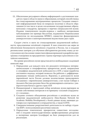 65
13. Обеспечение регулярного обмена информацией о достижениях каждой из стран в области науки и образования, который способствовал
бы стимулированию интеграционных процессов. Создание совместной информационной базы по вопросам политики в области образования (в том числе в целях согласования государственных образовательных стандартов, программ и перечня специальностей вузов).
Издание тематического онлайн-журнала с наиболее интересными
публикациями (по примеру бюллетеня, издаваемого Национальным
комитетом по исследованию БРИКС), совместно финансируемого
университетами и заинтересованными ведомствами двух стран.
Следует учесть и шаги по стимулированию академической мобильности, предложенные китайской стороной. К ним относятся как меры по
обеспечению безопасности китайских студентов в России, так и создание
региональных центров для обучения абитуриентов русскому языку до поступления в вуз (на основе совместного финансирования) и разработка программы стажировок на предприятиях страны-партнера в российских и китайских компаниях.
На уровне российских вузов представляется необходимым следующий
комплекс мер:
1. Определение для каждого вуза его реального потенциала интернационализации и географических приоритетов: целей, направления
и специфики академической мобильности в АТР, а также выработка
системного подхода, который позволил бы работать с дифференцированными типами мобильности. Вероятно, в деятельности вузов
европейской части России должны количественно превалировать
соглашения с европейскими университетами, а вот вузам Сибири и
Дальнего Востока разумно было бы активизировать контакты с университетами Китая и других стран АТР.
2. Инициативный и тщательный отбор китайских вузов-партнеров на
основе собственных интересов и по принципу «сильный сотрудничает с сильным».
3. Создание сетевого объединения российских и китайских вузов по
развитию академической мобильности (Sino-Russian Network for
Academic Mobility Development) с базой данных вузов, имеющих договоры или стремящихся к сотрудничеству, а также СОУП.
4. Совершенствование рекрутинговой деятельности по набору студентов КНР c использованием различных каналов.
5. Определение тематических приоритетов совместных исследований и создание межгосударственных профилированных ресурсных
и экспертных центров (платформ) на базе университетов для их
реализации.

 